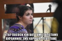  что? пососи хуй вот тому толстому охраннику. ему хорошо - тебе тоже
