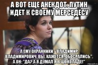 а вот еще анекдот. путин идет к своему мерседесу а ему охранники: "владимир владимирович, вы, кажется, обосрались". а он: "да? а я думал я в шоколаде!"