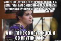 а вот ещё. путин в ресторан приезжает, а ему: "мы вам с женой, ой, простите, со спутницей лучший столик выбарали!" а он: "я не со спутницей. я со спутниками"