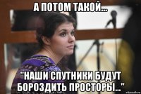 а потом такой... "наши спутники будут бороздить просторы..."