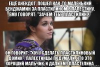 ещё анекдот. пошел как-то маленький бенджамин за пластилином в палестину. ему говорят: "зачем тебе пластилин?" он говорит: "хочу сделать пластилиновый домик". палестинцы подумали, что это хороший мальчик, и дали ему пластелина