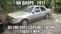 на дворе - 2017 до сих пор ездят на старом туалете мерс