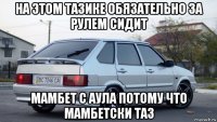 на этом тазике обязательно за рулем сидит мамбет с аула потому что мамбетски таз