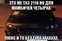 это же таз 2114 но для мамбичей четырка люкс и то без гура хахахха
