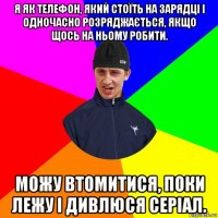 я як телефон, який стоїть на зарядці і одночасно розряджається, якщо щось на ньому робити. можу втомитися, поки лежу і дивлюся серіал.