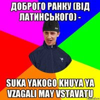 доброго ранку (від латинського) - suka yakogo khuya ya vzagali may vstavatu