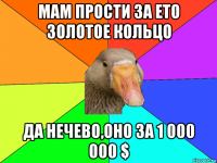 мам прости за ето золотое кольцо да нечево,оно за 1 000 000 $