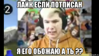 лайк если потписан я его обожаю а ть ??