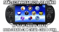 лайс,если у тебя есть эта хуйня но ты не знаешь как ей пользоваться и суешь себе в очко
