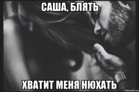 саша, блять хватит меня нюхать