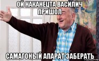 ой наканецта василич пришол самагоный апарат заберать