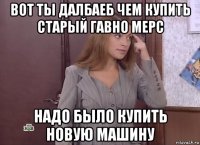 вот ты далбаеб чем купить старый гавно мерс надо было купить новую машину