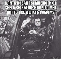 блять вован ты мне ноги от снега выбьешь или что мне опять все делать самому 