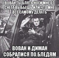 вован ты блять ноги мне от снега выбьешь или что мне все самому делать вован и диман собралися по бледям