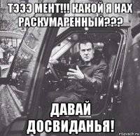тэээ мент!!! какой я нах раскумаренный??? давай досвиданья!