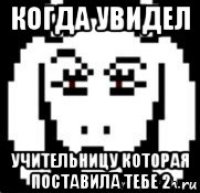 когда увидел учительницу которая поставила тебе 2