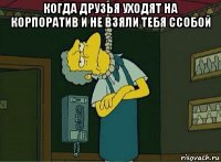 когда друзья уходят на корпоратив и не взяли тебя ссобой 