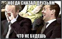 когда сказал друзьям что не будешь
