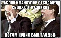 аслан иманкулов отсосал у свойх сотрудников потом купил бмв талдык