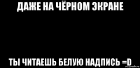 даже на чёрном экране ты читаешь белую надпись =d