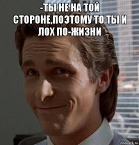 -ты не на той стороне,поэтому то ты и лох по-жизни 