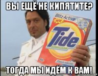 вы ещё не кипятите? тогда мы идём к вам!