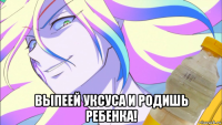  выпеей уксуса и родишь ребенка!