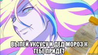  выпей уксусу и дед мороз к тебе придёт