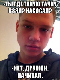 -ты где такую тачку взял? насосал? -нет, дружок, начитал.