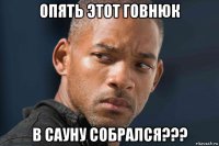 опять этот говнюк в сауну собрался???