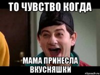 то чувство когда мама принесла вкусняшки