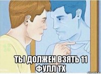  ты должен взять 11 фулл тх