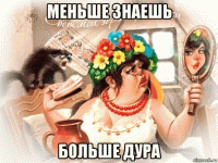 меньше знаешь больше дура