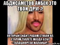 абдисаметов айбек это твои друг ? который сидит рядом стобои на старом туалете мазда 626? <талдыкорган жалайыр>