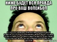 ниже будет вся правда про ваш волейбол но она будет написана таким мелким и неразборчивым шрифтом, что это просто невозможно читать. так вот, я думаю, что вы все мало того, что много пишете и рисуете, а еще любите всячески пошутить. но вы еще отличные ребята и мы круто поиграем!!!
