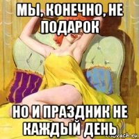 мы, конечно, не подарок но и праздник не каждый день