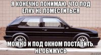 я конечно понимаю, что под елку не поместиться можно и под окном поставить, не обижусь