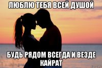 люблю тебя всей душой будь рядом всегда и везде кайрат