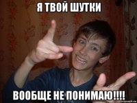 я твой шутки вообще не понимаю!!!!