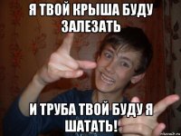 я твой крыша буду залезать и труба твой буду я шатать!