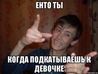 енто ты когда подкатываешь к девочке