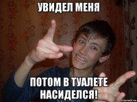 увидел меня потом в туалете насиделся!
