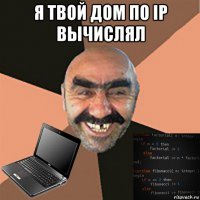 я твой дом по ip вычислял 
