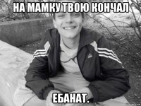 на мамку твою кончал ебанат.