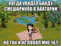 когда увидел банду смешариков в аватарии но так и не понял мне 16?