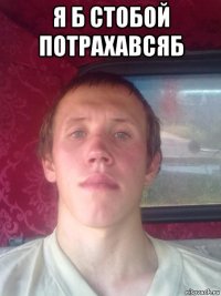 я б стобой потрахавсяб 