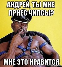 андрей, ты мне прнес чипсы? мне это нравится
