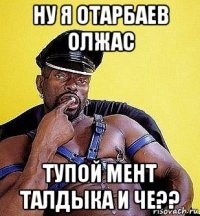 ну я отарбаев олжас тупой мент талдыка и че??