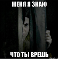 женя я знаю что ты врешь
