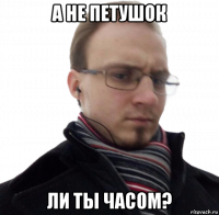 а не петушок ли ты часом?
